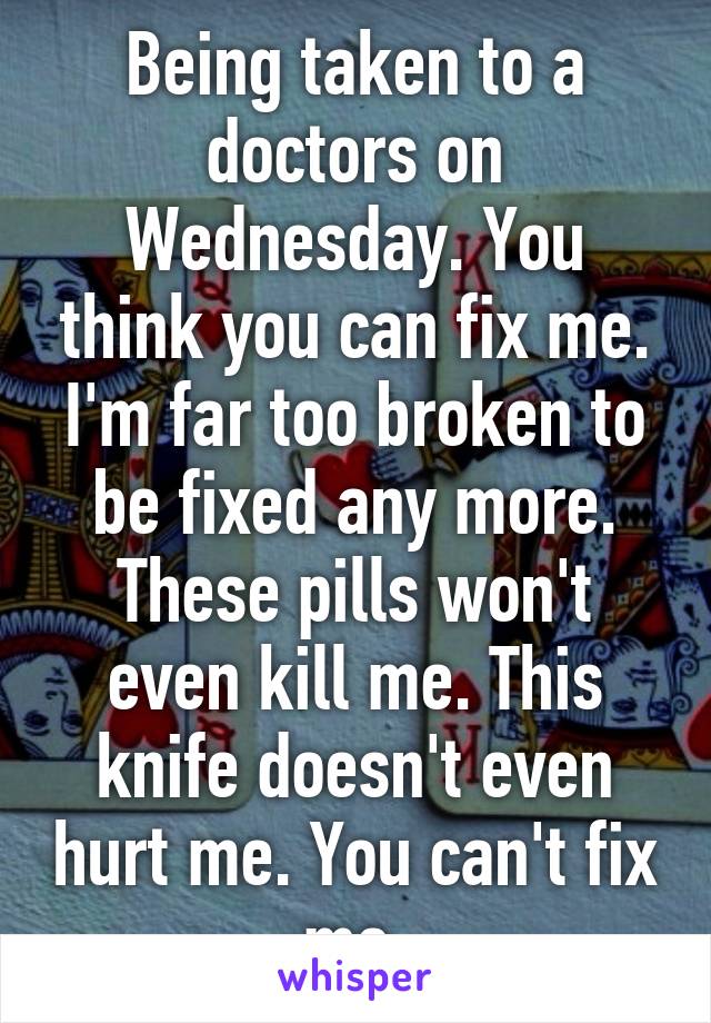 Being taken to a doctors on Wednesday. You think you can fix me. I'm far too broken to be fixed any more.
These pills won't even kill me. This knife doesn't even hurt me. You can't fix me.