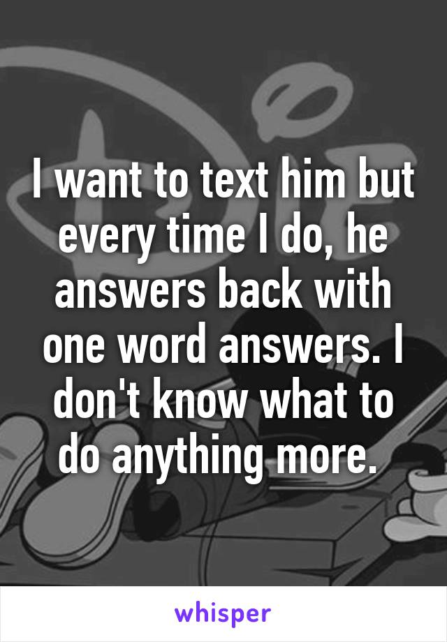I want to text him but every time I do, he answers back with one word answers. I don't know what to do anything more. 