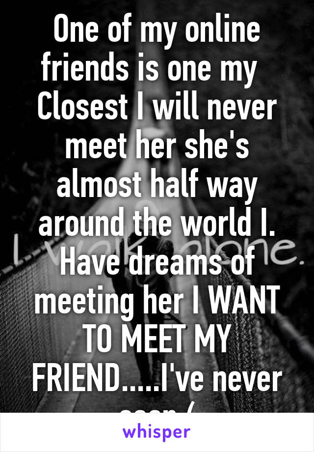 One of my online friends is one my   Closest I will never meet her she's almost half way around the world I. Have dreams of meeting her I WANT TO MEET MY FRIEND.....I've never seen:(