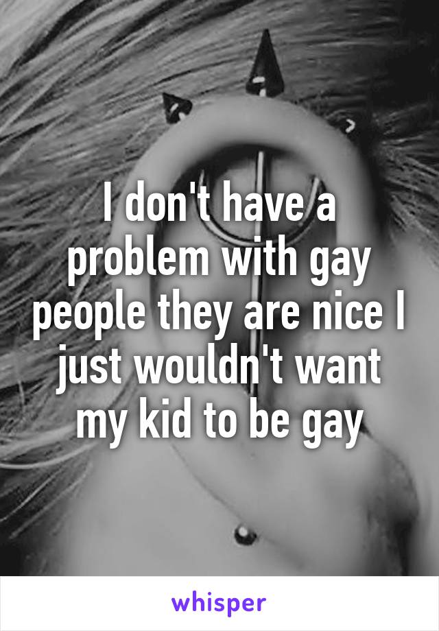 I don't have a problem with gay people they are nice I just wouldn't want my kid to be gay