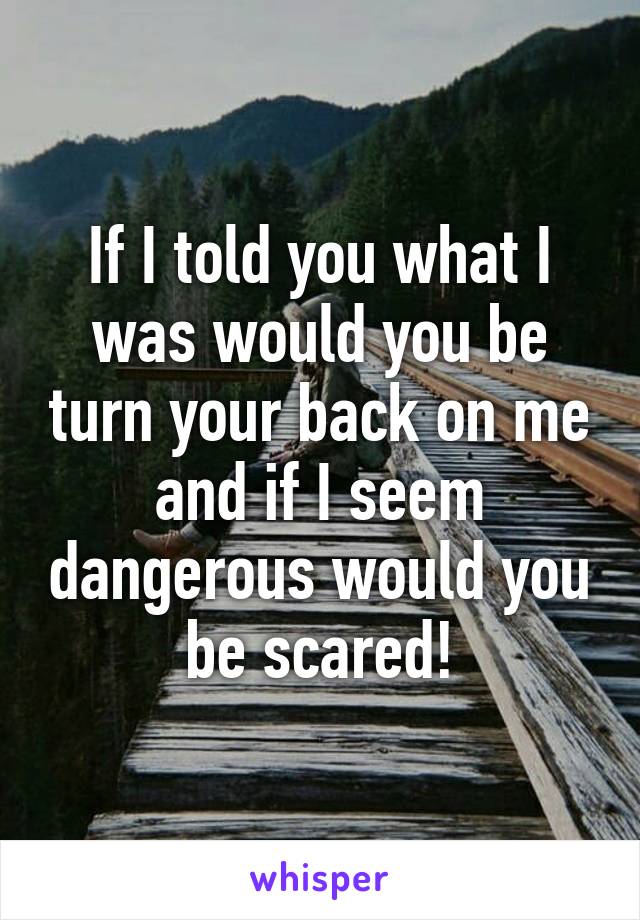 If I told you what I was would you be turn your back on me and if I seem dangerous would you be scared!