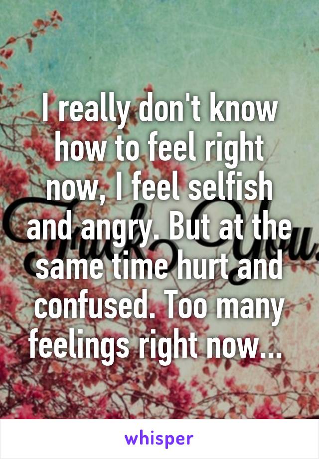 I really don't know how to feel right now, I feel selfish and angry. But at the same time hurt and confused. Too many feelings right now... 