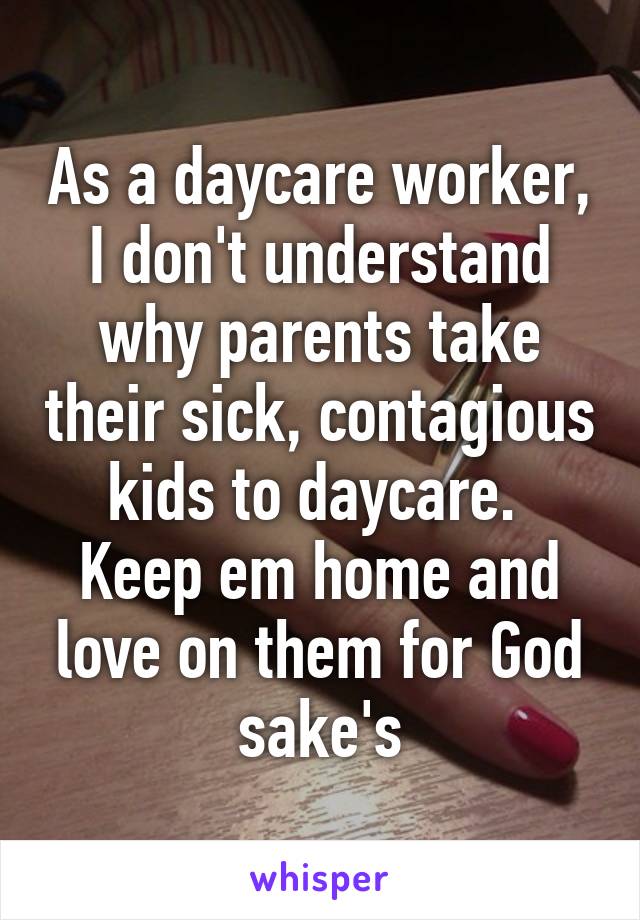 As a daycare worker, I don't understand why parents take their sick, contagious kids to daycare. 
Keep em home and love on them for God sake's