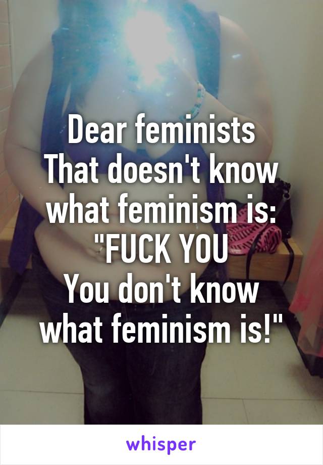 Dear feminists
That doesn't know what feminism is:
"FUCK YOU
You don't know what feminism is!"