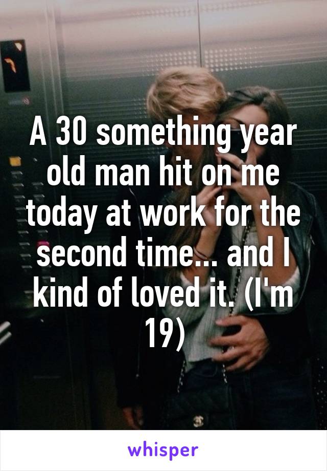 A 30 something year old man hit on me today at work for the second time... and I kind of loved it. (I'm 19)