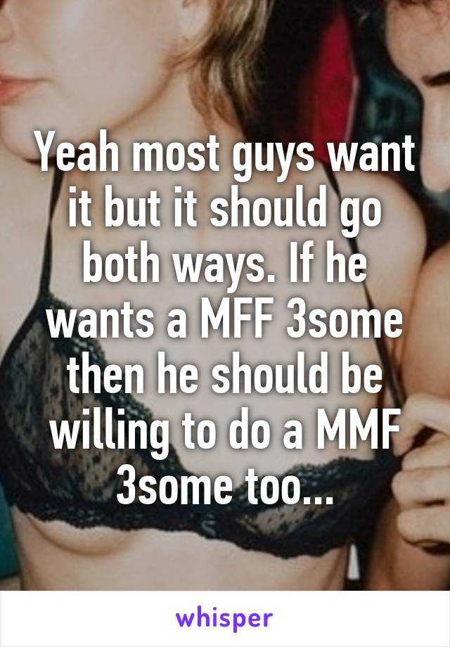 Yeah most guys want it but it should go both ways. If he wants a MFF 3some then he should be willing to do a MMF 3some too...