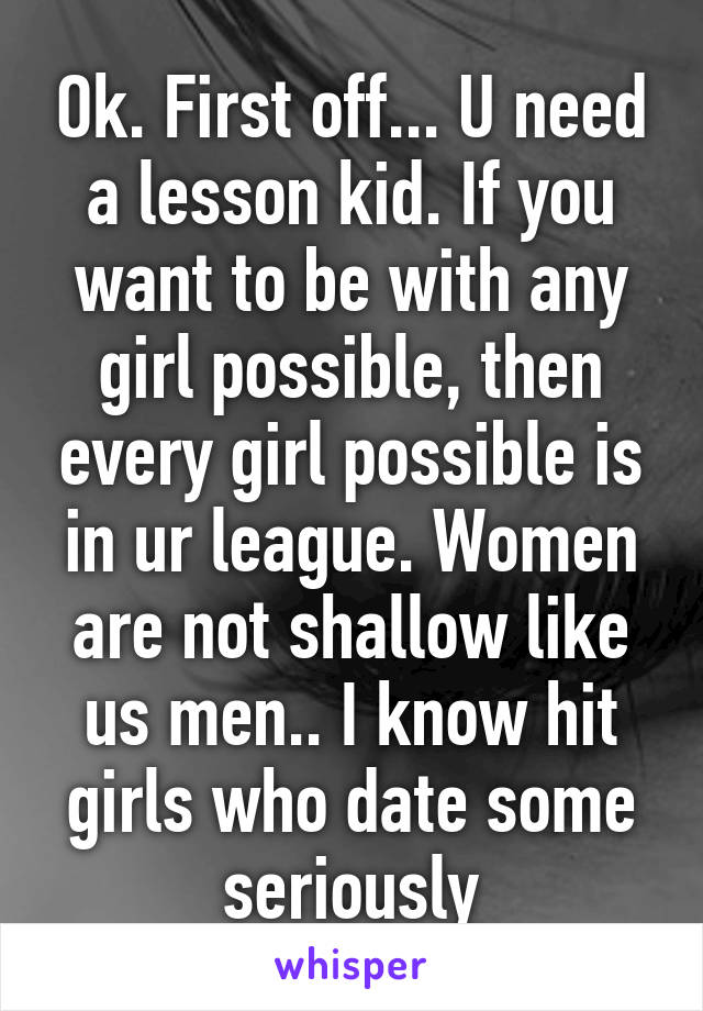 Ok. First off... U need a lesson kid. If you want to be with any girl possible, then every girl possible is in ur league. Women are not shallow like us men.. I know hit girls who date some seriously