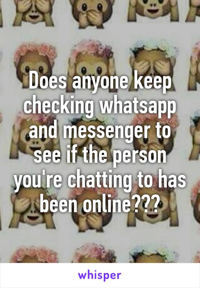 Does anyone keep checking whatsapp and messenger to see if the person you're chatting to has been online???