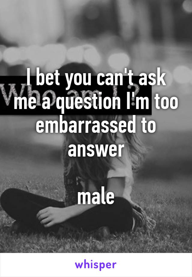 I bet you can't ask me a question I'm too embarrassed to answer

male