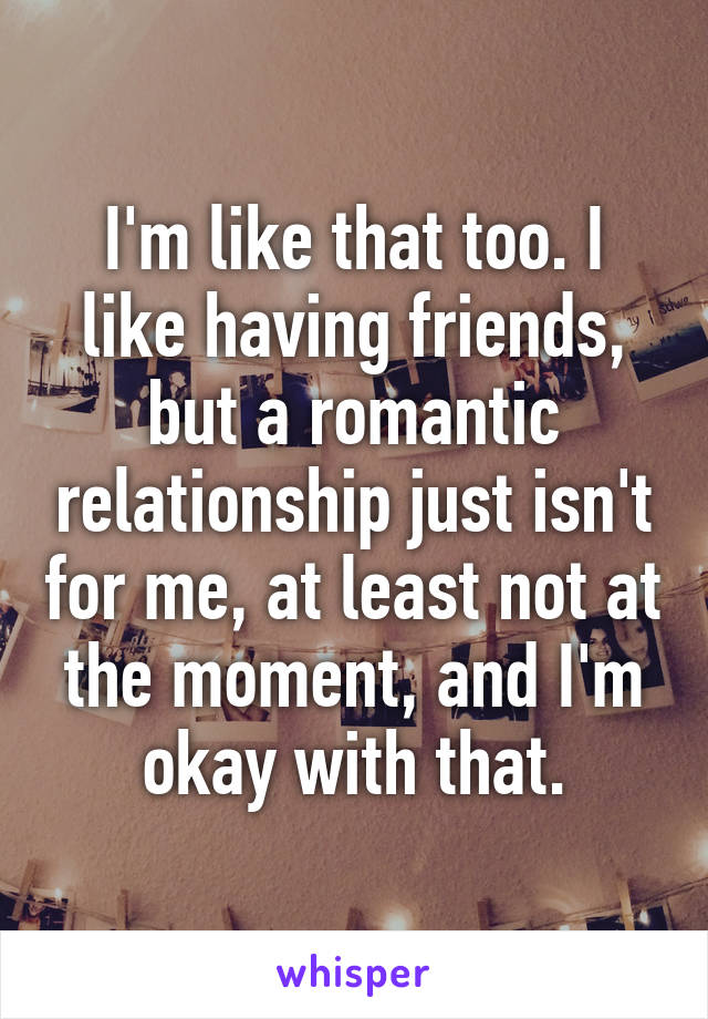 I'm like that too. I like having friends, but a romantic relationship just isn't for me, at least not at the moment, and I'm okay with that.