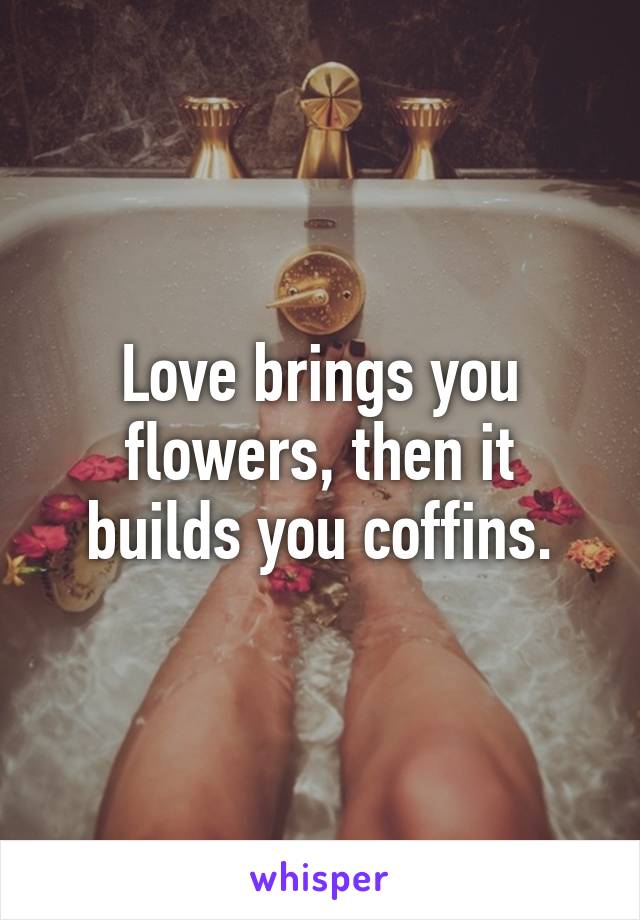 Love brings you flowers, then it builds you coffins.