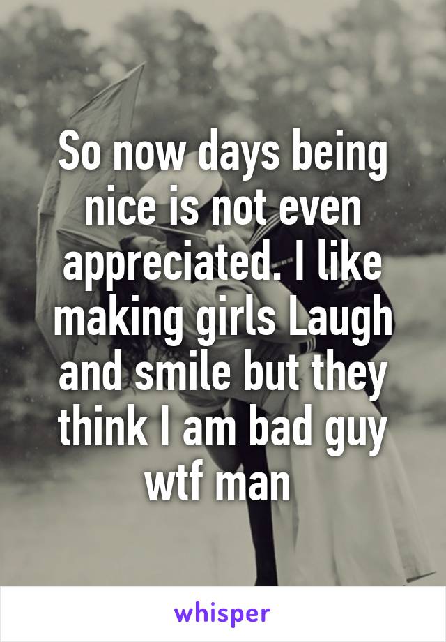So now days being nice is not even appreciated. I like making girls Laugh and smile but they think I am bad guy wtf man 