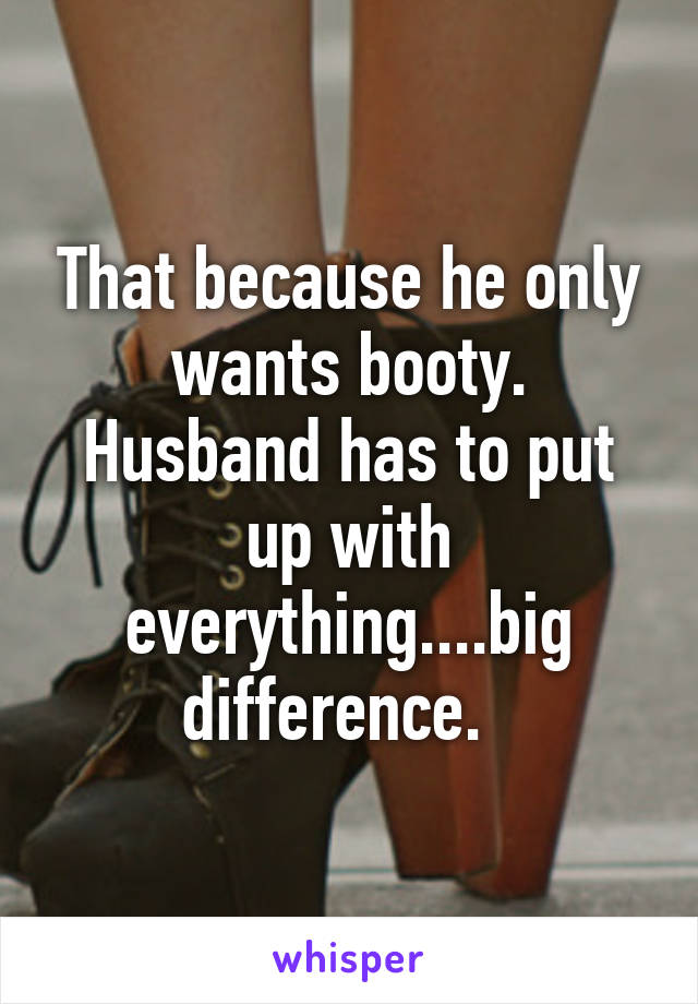 That because he only wants booty. Husband has to put up with everything....big difference.  