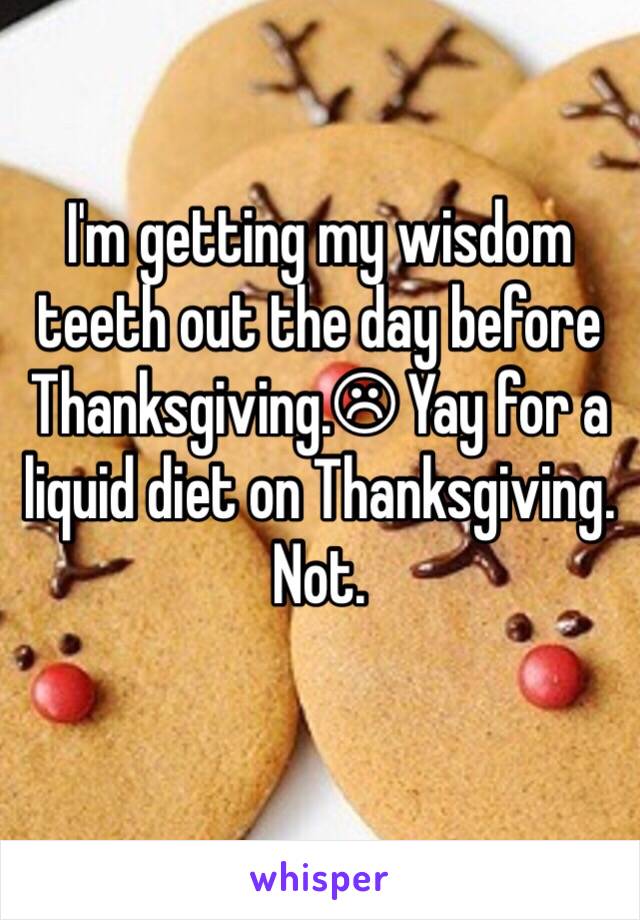 I'm getting my wisdom teeth out the day before Thanksgiving.☹ Yay for a liquid diet on Thanksgiving. Not. 
