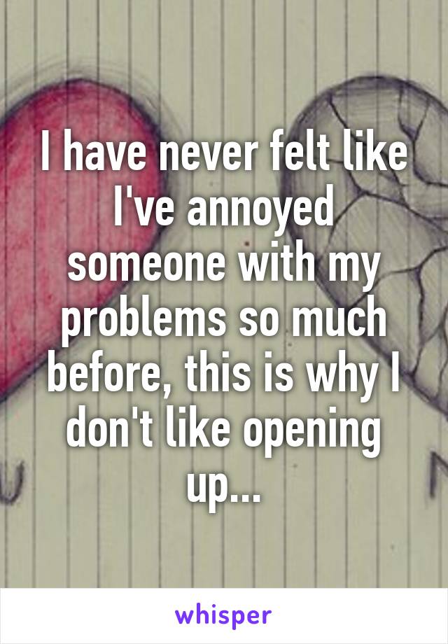 I have never felt like I've annoyed someone with my problems so much before, this is why I don't like opening up...