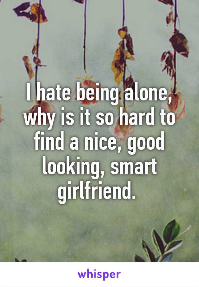 I hate being alone, why is it so hard to find a nice, good looking, smart girlfriend. 