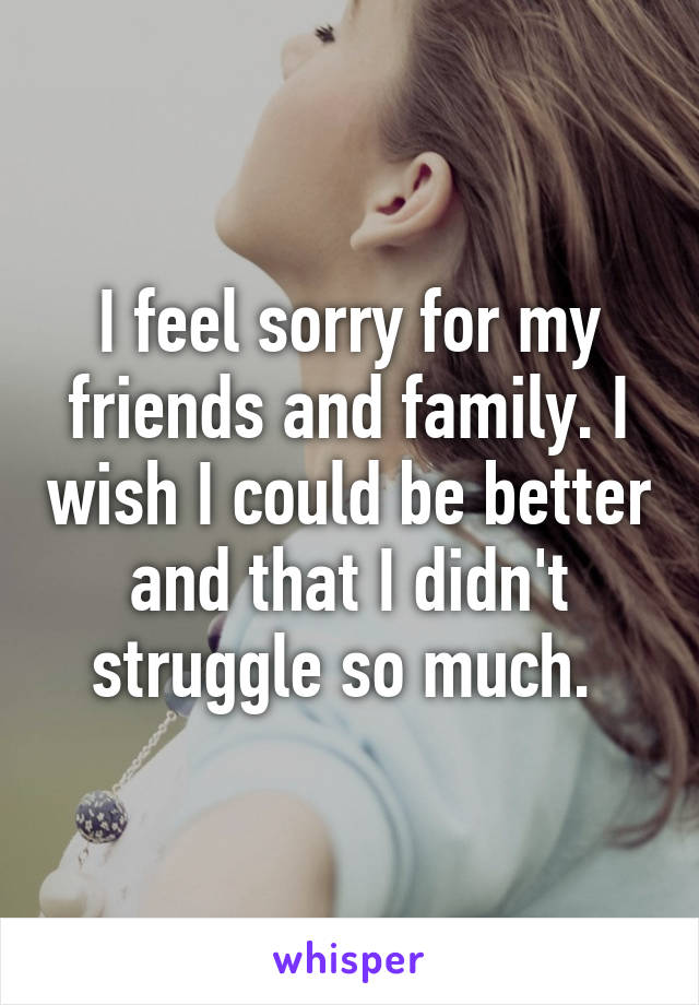 I feel sorry for my friends and family. I wish I could be better and that I didn't struggle so much. 