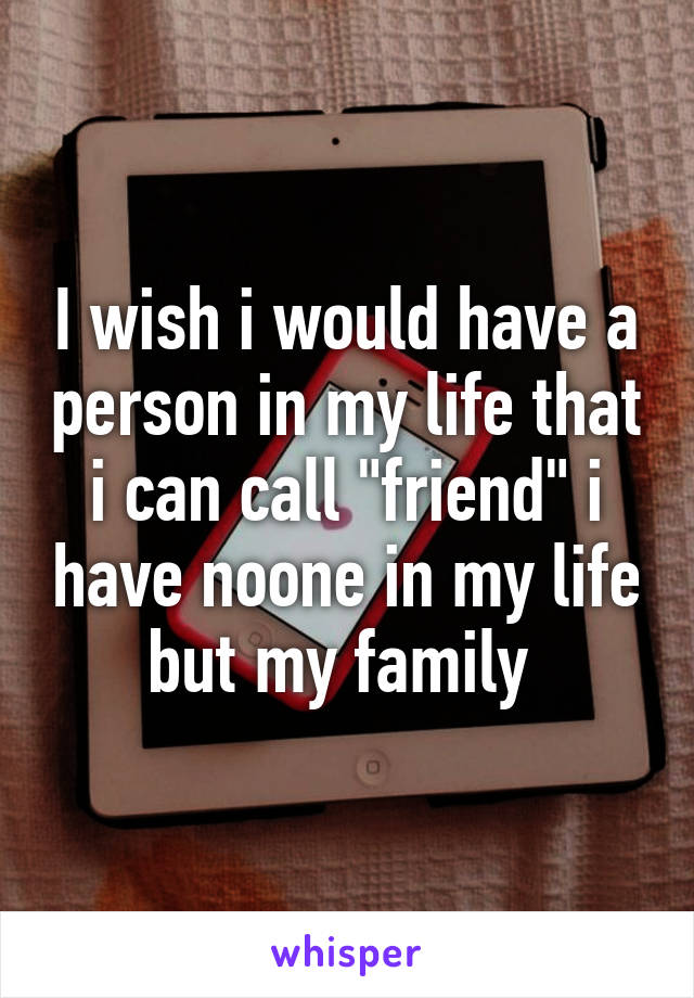 I wish i would have a person in my life that i can call "friend" i have noone in my life but my family 