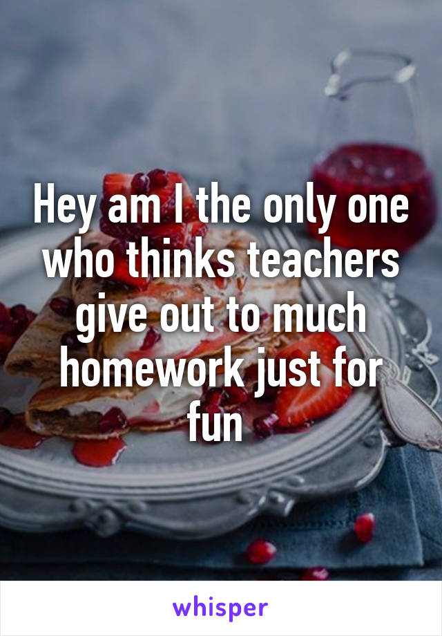 Hey am I the only one who thinks teachers give out to much homework just for fun 