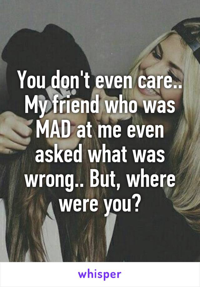 You don't even care.. My friend who was MAD at me even asked what was wrong.. But, where were you?