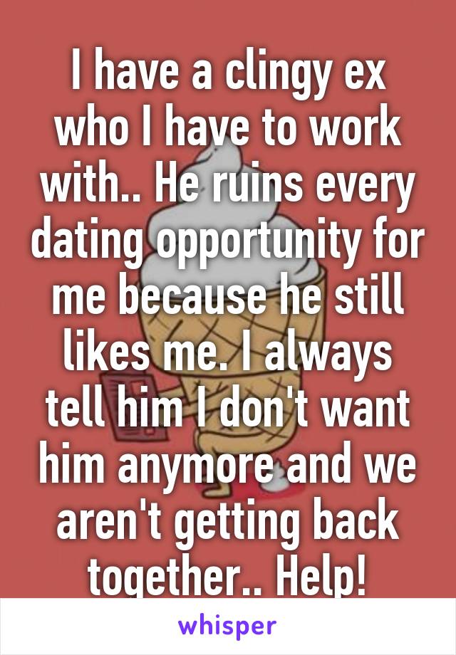 I have a clingy ex who I have to work with.. He ruins every dating opportunity for me because he still likes me. I always tell him I don't want him anymore and we aren't getting back together.. Help!