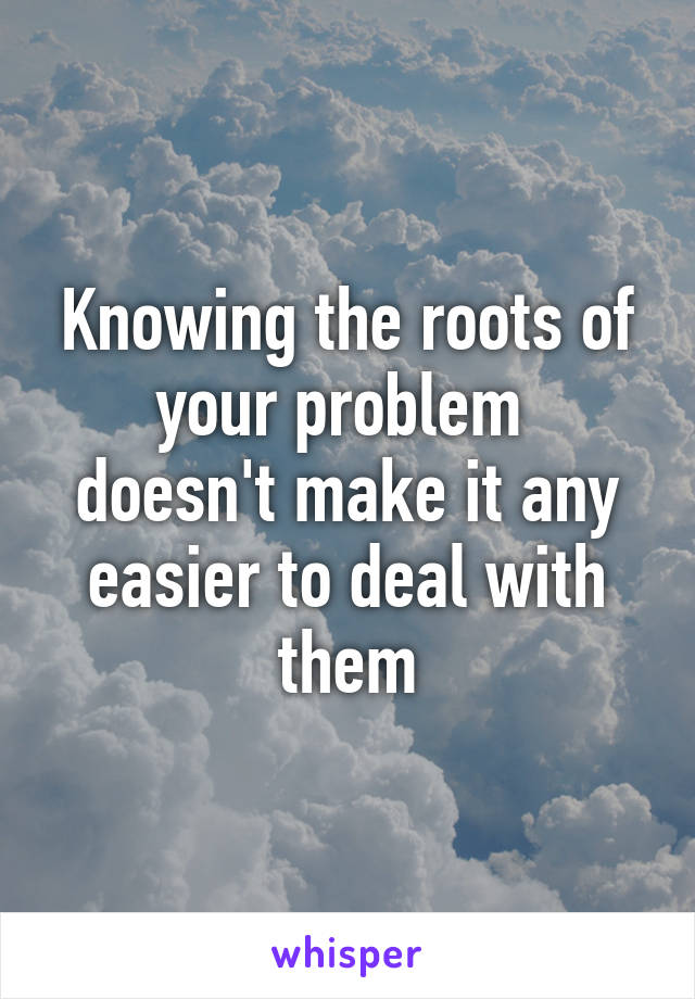 Knowing the roots of your problem 
doesn't make it any easier to deal with them