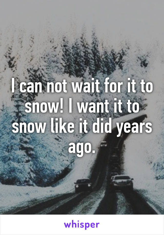 I can not wait for it to snow! I want it to snow like it did years ago.