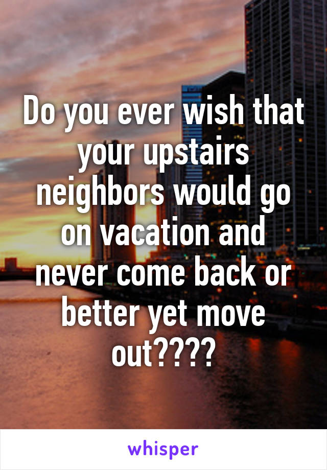 Do you ever wish that your upstairs neighbors would go on vacation and never come back or better yet move out????