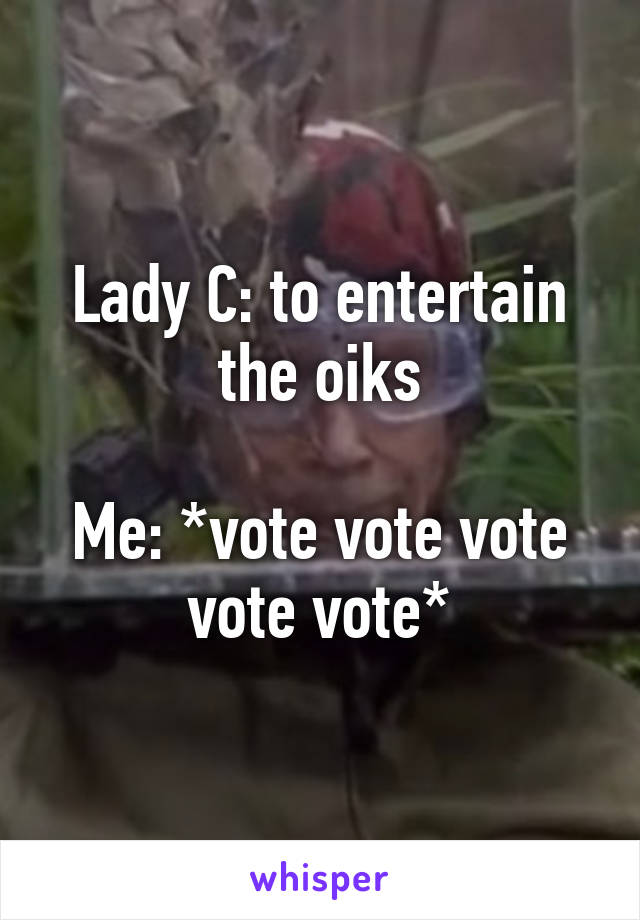 Lady C: to entertain the oiks

Me: *vote vote vote vote vote*