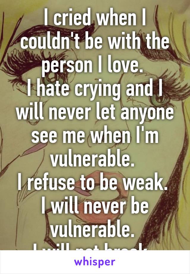 I cried when I couldn't be with the person I love. 
I hate crying and I will never let anyone see me when I'm vulnerable. 
I refuse to be weak. 
I will never be vulnerable. 
I will not break. 