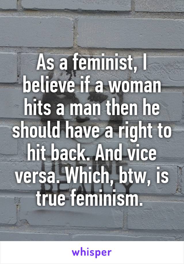 As a feminist, I believe if a woman hits a man then he should have a right to hit back. And vice versa. Which, btw, is true feminism. 