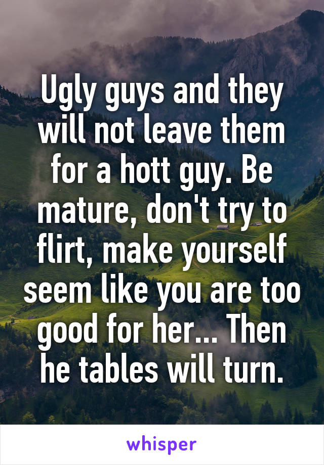 Ugly guys and they will not leave them for a hott guy. Be mature, don't try to flirt, make yourself seem like you are too good for her... Then he tables will turn.