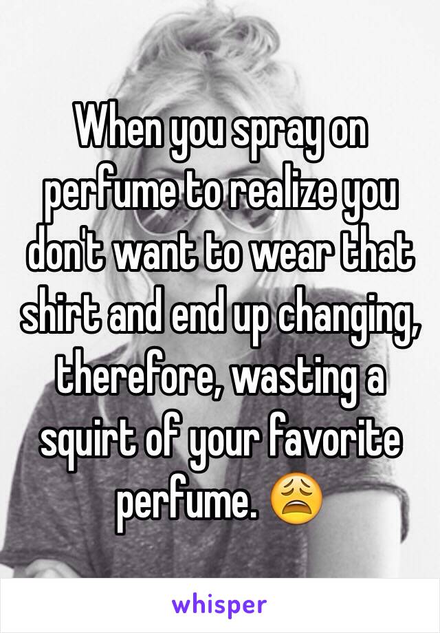 When you spray on perfume to realize you don't want to wear that shirt and end up changing, therefore, wasting a squirt of your favorite perfume. 😩
