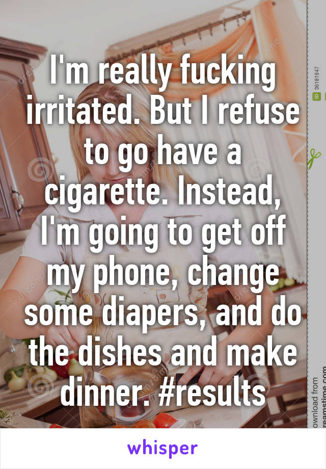I'm really fucking irritated. But I refuse to go have a cigarette. Instead, I'm going to get off my phone, change some diapers, and do the dishes and make dinner. #results