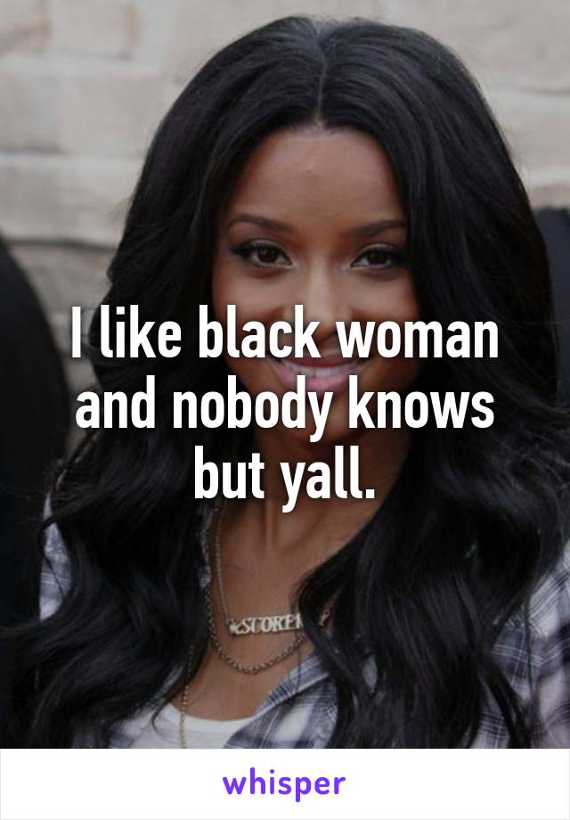 I like black woman and nobody knows but yall.