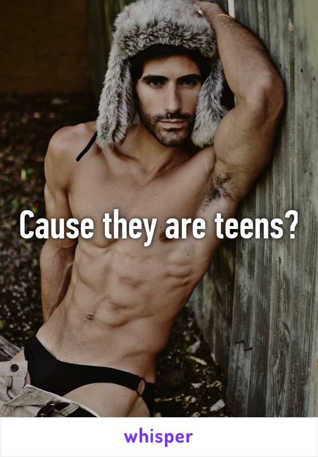 Cause they are teens?