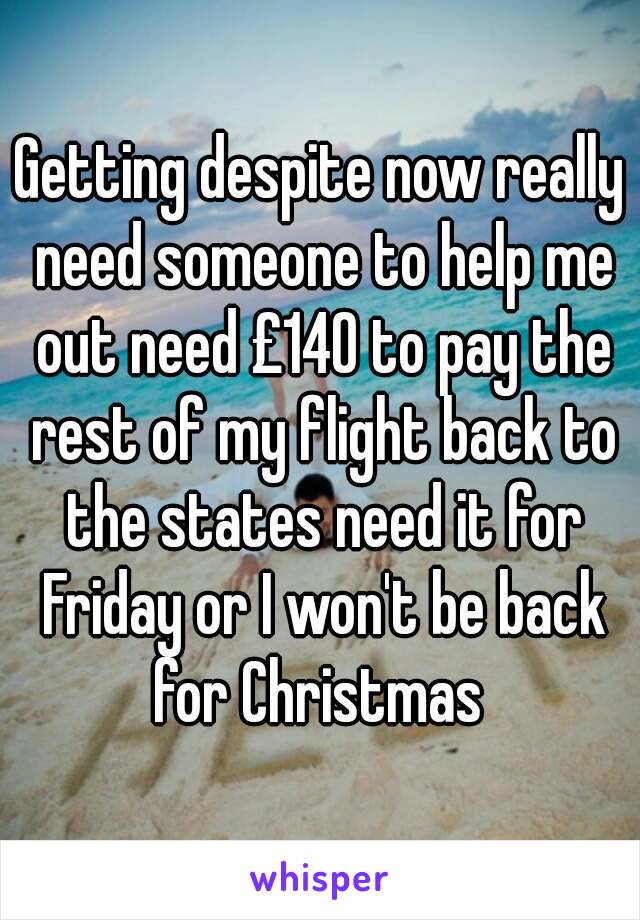 Getting despite now really need someone to help me out need £140 to pay the rest of my flight back to the states need it for Friday or I won't be back for Christmas 