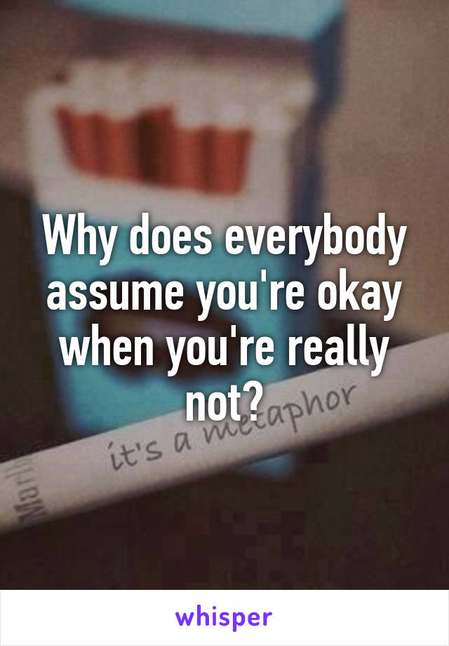 Why does everybody assume you're okay when you're really not?