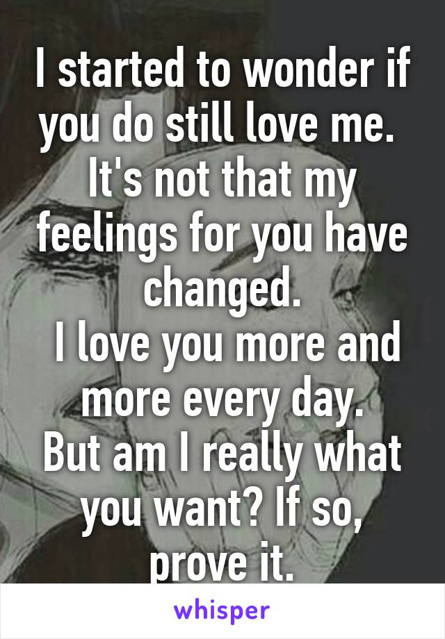 I started to wonder if you do still love me. 
It's not that my feelings for you have changed.
 I love you more and more every day.
But am I really what you want? If so, prove it.