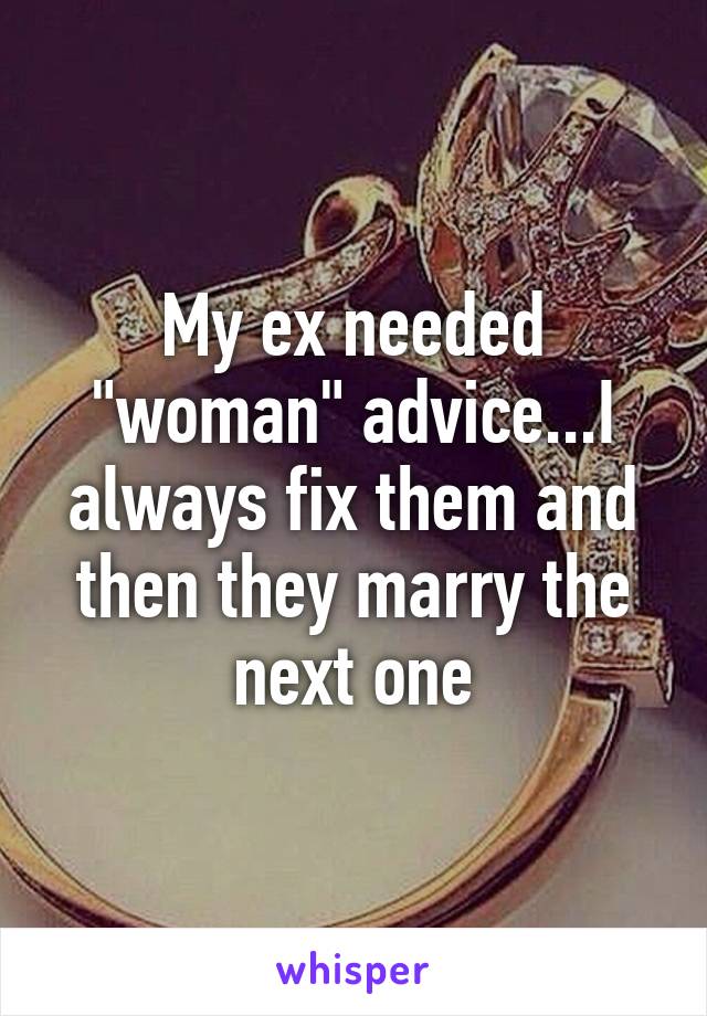 My ex needed "woman" advice...I always fix them and then they marry the next one