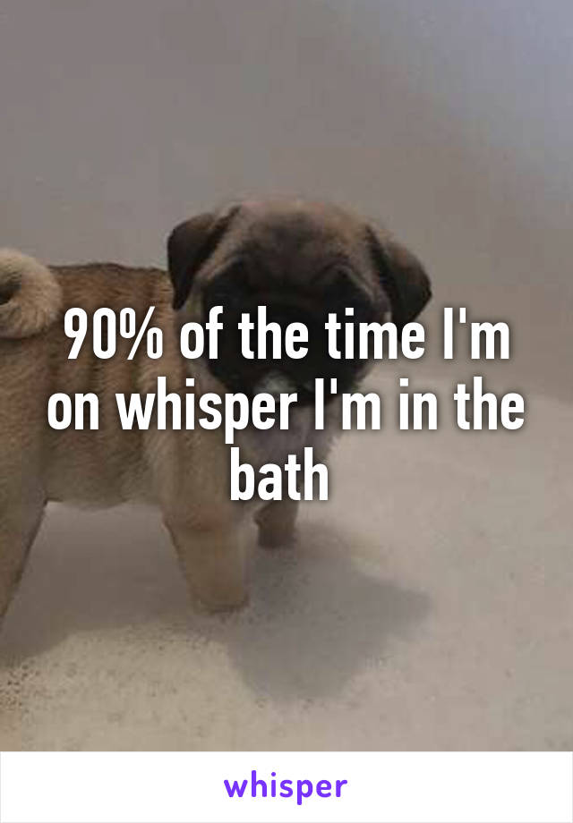 90% of the time I'm on whisper I'm in the bath 