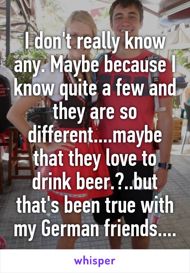 I don't really know any. Maybe because I know quite a few and they are so different....maybe that they love to drink beer.?..but that's been true with my German friends....