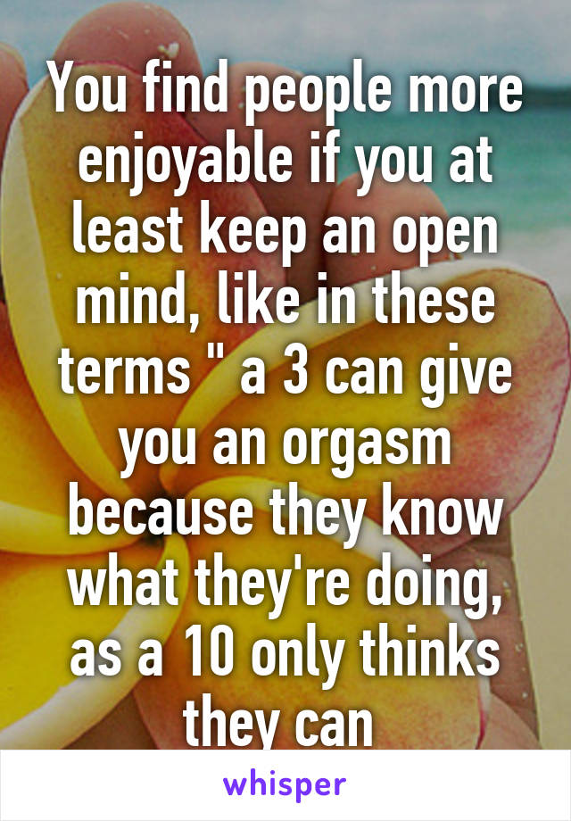 You find people more enjoyable if you at least keep an open mind, like in these terms " a 3 can give you an orgasm because they know what they're doing, as a 10 only thinks they can 