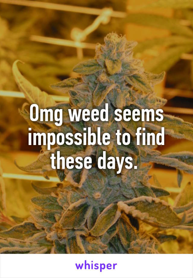 Omg weed seems impossible to find these days. 