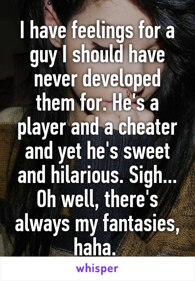 I have feelings for a guy I should have never developed them for. He's a player and a cheater and yet he's sweet and hilarious. Sigh... Oh well, there's always my fantasies, haha. 