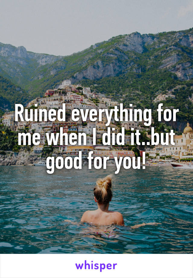 Ruined everything for me when I did it..but good for you!