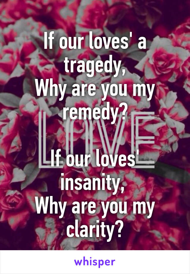 If our loves' a tragedy,
Why are you my remedy?

If our loves' insanity, 
Why are you my clarity?