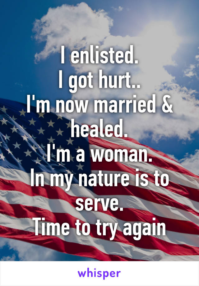 I enlisted.
I got hurt..
I'm now married & healed.
I'm a woman.
In my nature is to serve.
Time to try again