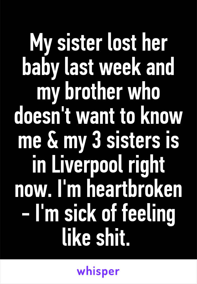 My sister lost her baby last week and my brother who doesn't want to know me & my 3 sisters is in Liverpool right now. I'm heartbroken - I'm sick of feeling like shit. 