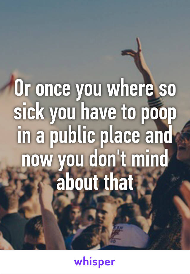 Or once you where so sick you have to poop in a public place and now you don't mind about that